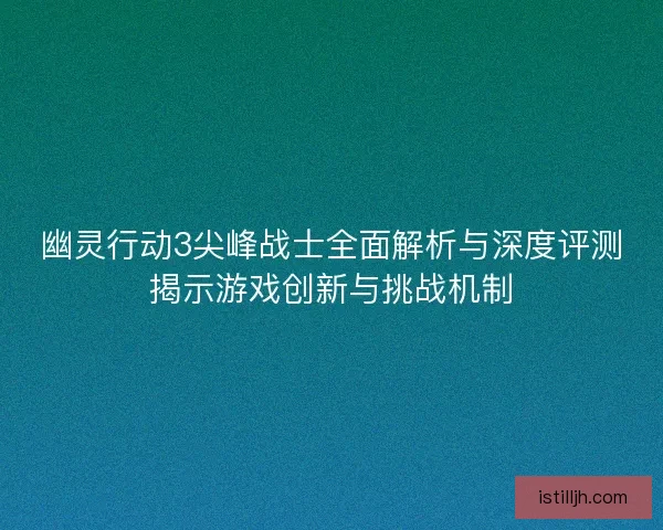 幽灵行动3尖峰战士全面解析与深度评测揭示游戏创新与挑战机制