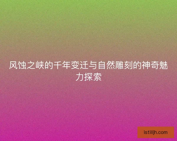 风蚀之峡的千年变迁与自然雕刻的神奇魅力探索 风蚀之峡的千年变迁与自然雕刻的神奇魅力探索