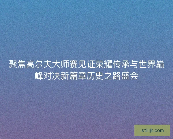 聚焦高尔夫大师赛见证荣耀传承与世界巅峰对决新篇章历史之路盛会