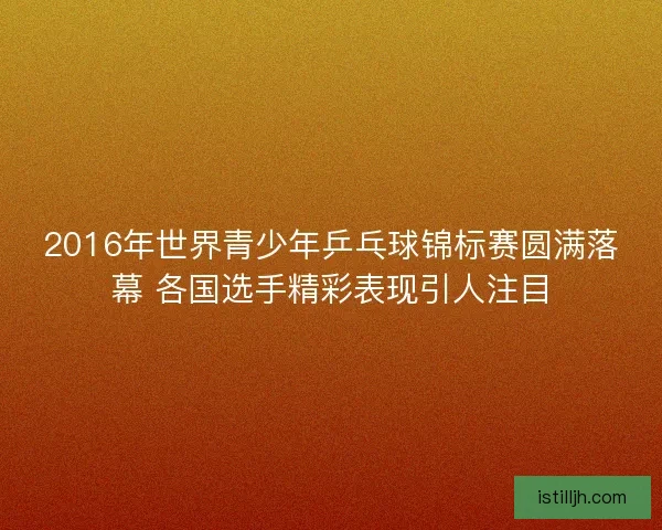 2016年世界青少年乒乓球锦标赛圆满落幕 各国选手精彩表现引人注目