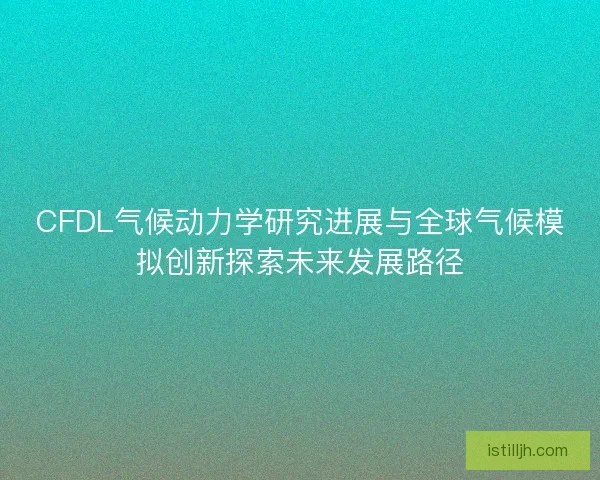 CFDL气候动力学研究进展与全球气候模拟创新探索未来发展路径 CFDL气候动力学研究进展与全球气候模拟创新探索未来发展路径