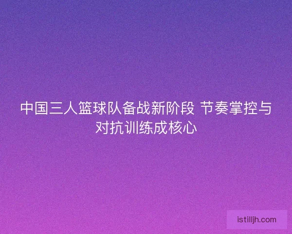 中国三人篮球队备战新阶段 节奏掌控与对抗训练成核心