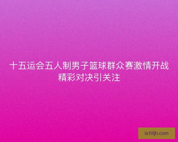 十五运会五人制男子篮球群众赛激情开战精彩对决引关注 十五运会五人制男子篮球群众赛激情开战精彩对决引关注