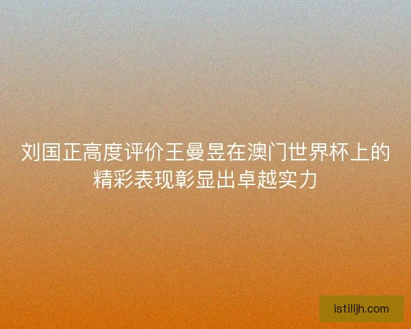 刘国正高度评价王曼昱在澳门世界杯上的精彩表现彰显出卓越实力