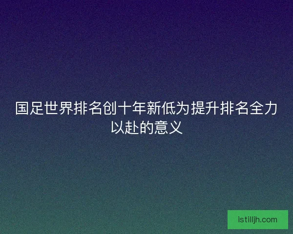 国足世界排名创十年新低为提升排名全力以赴的意义