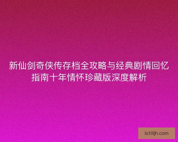 新仙剑奇侠传存档全攻略与经典剧情回忆指南十年情怀珍藏版深度解析