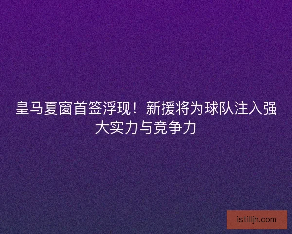 皇马夏窗首签浮现！新援将为球队注入强大实力与竞争力