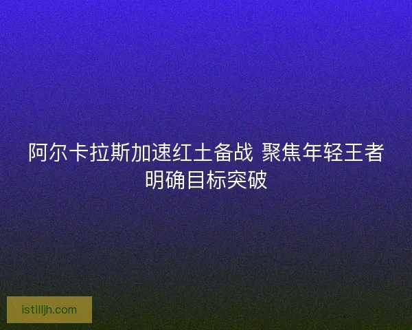 阿尔卡拉斯加速红土备战 聚焦年轻王者明确目标突破
