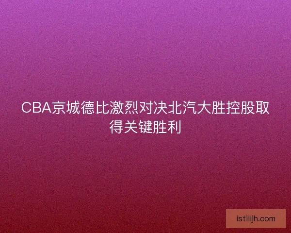CBA京城德比激烈对决北汽大胜控股取得关键胜利