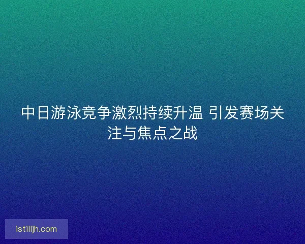 中日游泳竞争激烈持续升温 引发赛场关注与焦点之战
