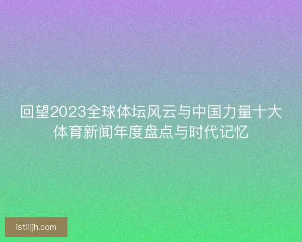 回望2023全球体坛风云与中国力量十大体育新闻年度盘点与时代记忆