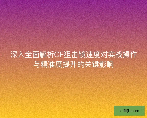 深入全面解析CF狙击镜速度对实战操作与精准度提升的关键影响
