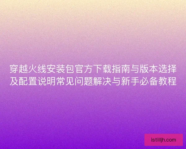 穿越火线安装包官方下载指南与版本选择及配置说明常见问题解决与新手必备教程