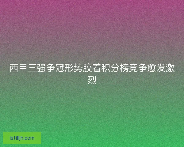 西甲三强争冠形势胶着积分榜竞争愈发激烈