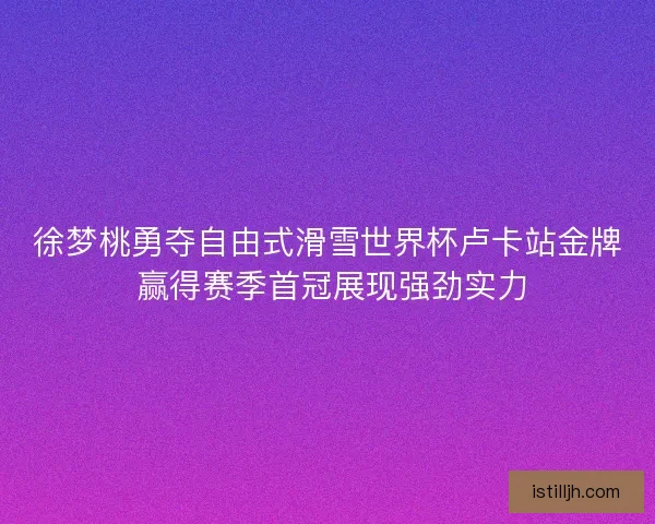 徐梦桃勇夺自由式滑雪世界杯卢卡站金牌 赢得赛季首冠展现强劲实力