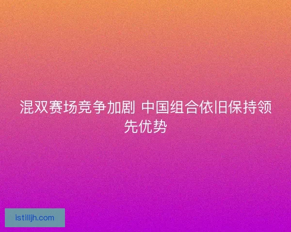 混双赛场竞争加剧 中国组合依旧保持领先优势