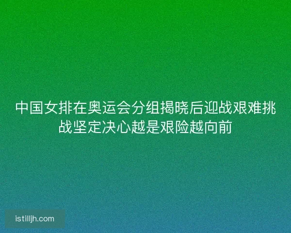 中国女排在奥运会分组揭晓后迎战艰难挑战坚定决心越是艰险越向前