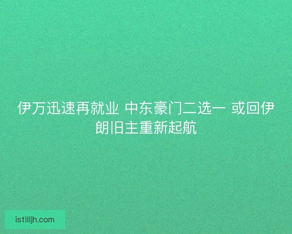 伊万迅速再就业 中东豪门二选一 或回伊朗旧主重新起航