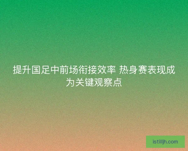 提升国足中前场衔接效率 热身赛表现成为关键观察点
