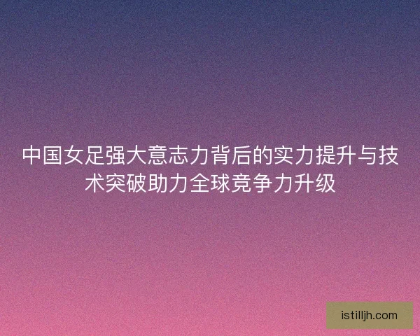 中国女足强大意志力背后的实力提升与技术突破助力全球竞争力升级