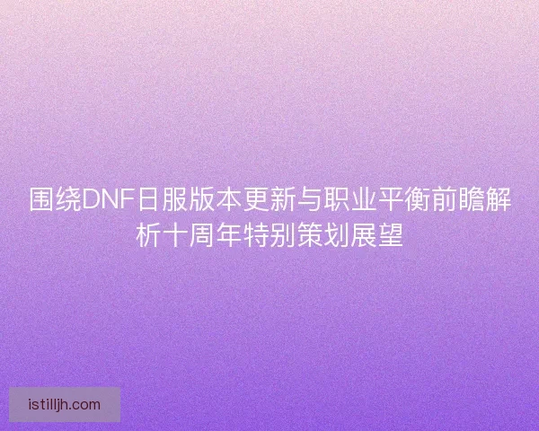 围绕DNF日服版本更新与职业平衡前瞻解析十周年特别策划展望