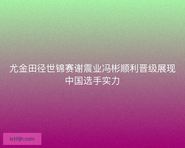 尤金田径世锦赛谢震业冯彬顺利晋级展现中国选手实力