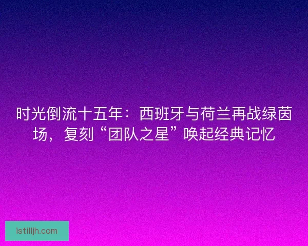 时光倒流十五年：西班牙与荷兰再战绿茵场，复刻 “团队之星” 唤起经典记忆