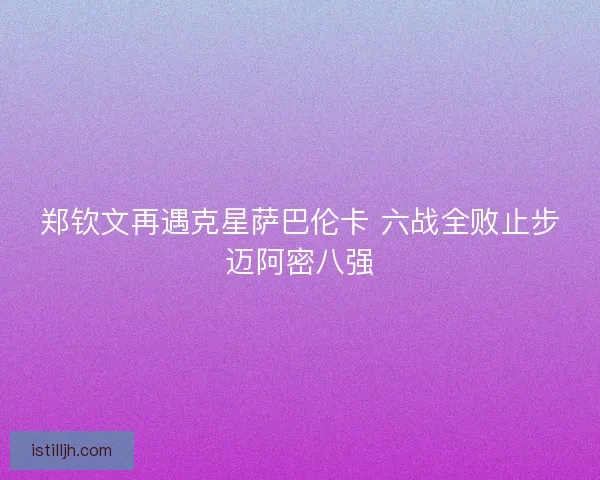 郑钦文再遇克星萨巴伦卡 六战全败止步迈阿密八强 郑钦文再遇克星萨巴伦卡 六战全败止步迈阿密八强