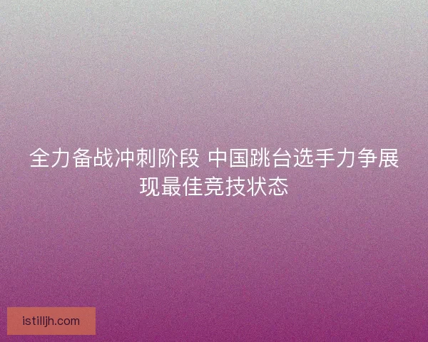 全力备战冲刺阶段 中国跳台选手力争展现最佳竞技状态