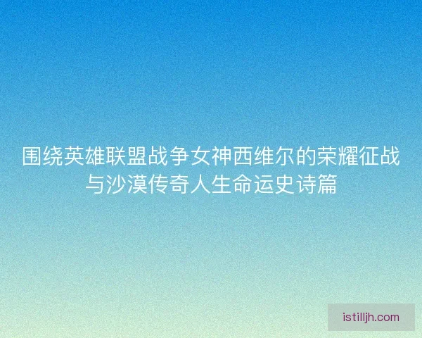 围绕英雄联盟战争女神西维尔的荣耀征战与沙漠传奇人生命运史诗篇