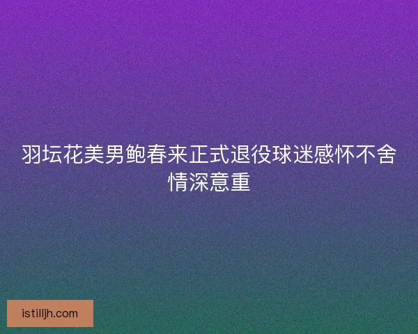 羽坛花美男鲍春来正式退役球迷感怀不舍情深意重