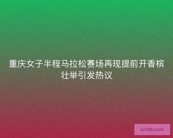 重庆女子半程马拉松赛场再现提前开香槟壮举引发热议