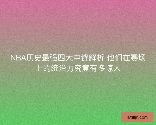 NBA历史最强四大中锋解析 他们在赛场上的统治力究竟有多惊人