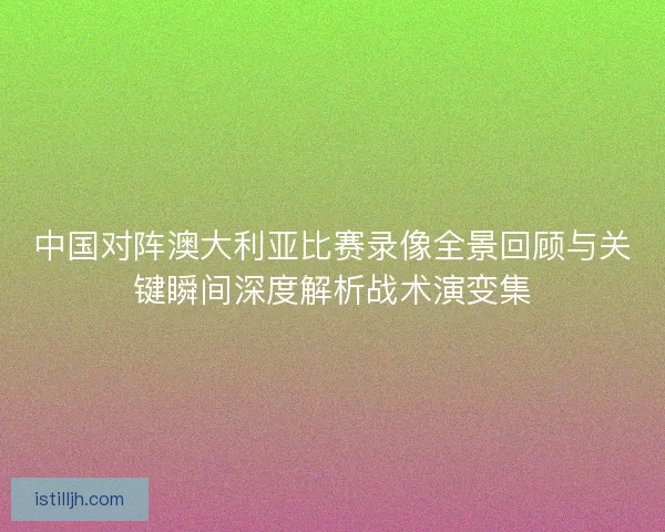 中国对阵澳大利亚比赛录像全景回顾与关键瞬间深度解析战术演变集