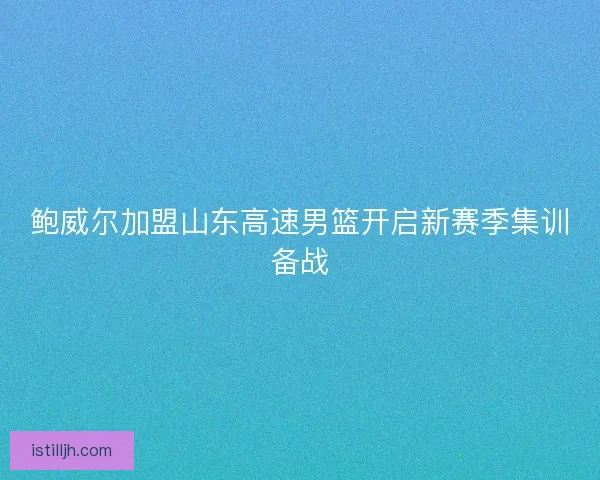 鲍威尔加盟山东高速男篮开启新赛季集训备战