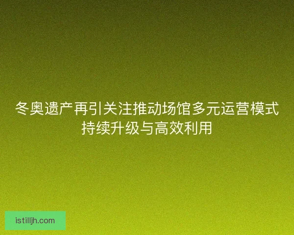 冬奥遗产再引关注推动场馆多元运营模式持续升级与高效利用