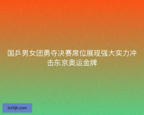 国乒男女团勇夺决赛席位展现强大实力冲击东京奥运金牌